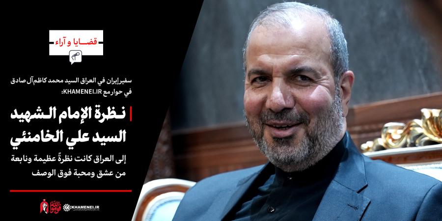 سفير إيران في العراق السيد محمد كاظم آل صادق في حوار مع KHAMENEI.IR: نظرة الإمام الشهيد السيد علي الخامنئي إلى العراق كانت نظرةً عظيمة ونابعة من عشق ومحبة فوق الوصف